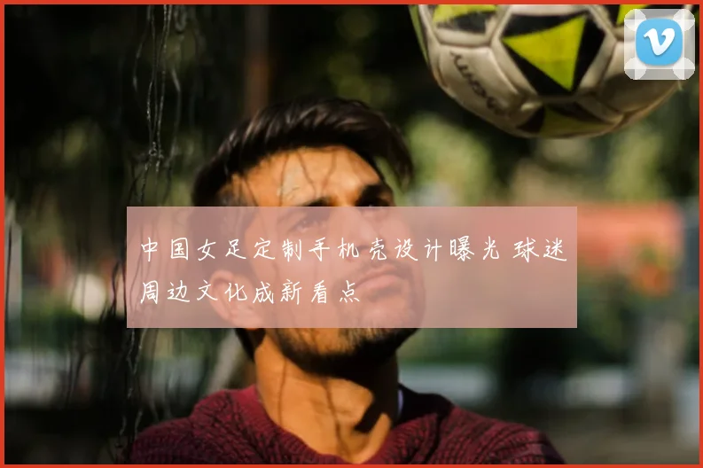 中国女足定制手机壳设计曝光 球迷周边文化成新看点